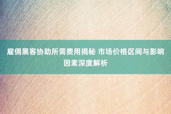雇佣黑客协助所需费用揭秘 市场价格区间与影响因素深度解析