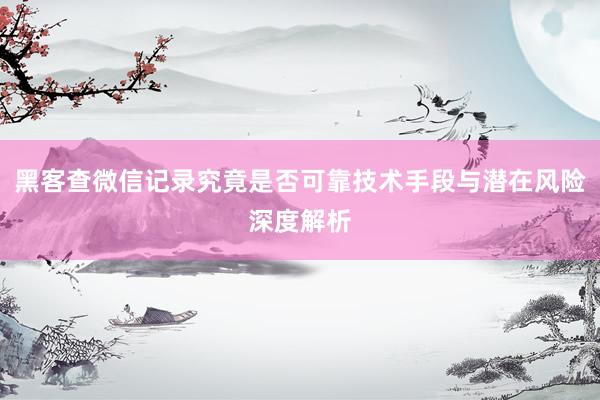 黑客查微信记录究竟是否可靠技术手段与潜在风险深度解析