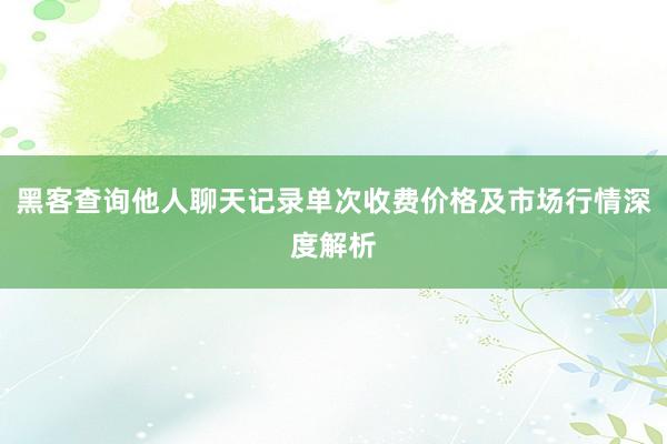黑客查询他人聊天记录单次收费价格及市场行情深度解析