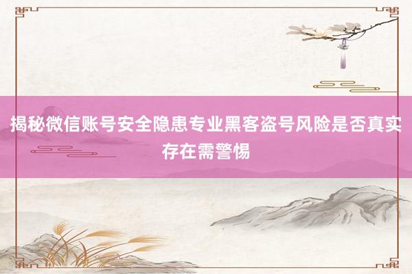 揭秘微信账号安全隐患专业黑客盗号风险是否真实存在需警惕
